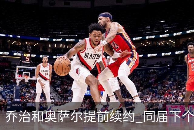 乔治&奥萨尔提前续约 同届下个会是谁？米勒有望2亿 波杰尚需观望